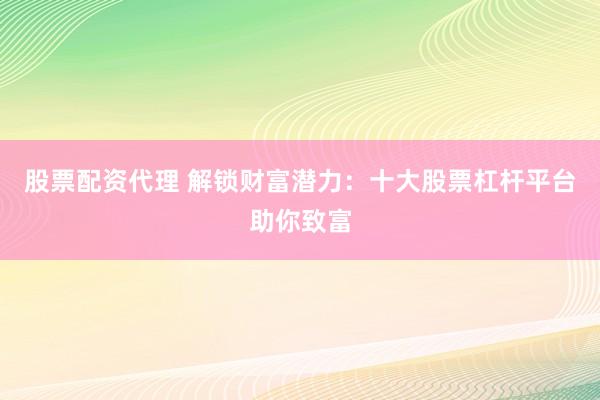 股票配资代理 解锁财富潜力：十大股票杠杆平台助你致富