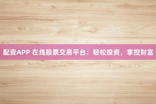 配资APP 在线股票交易平台：轻松投资，掌控财富