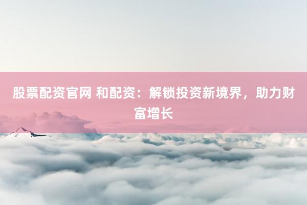 股票配资官网 和配资：解锁投资新境界，助力财富增长