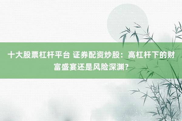 十大股票杠杆平台 证券配资炒股：高杠杆下的财富盛宴还是风险深渊？