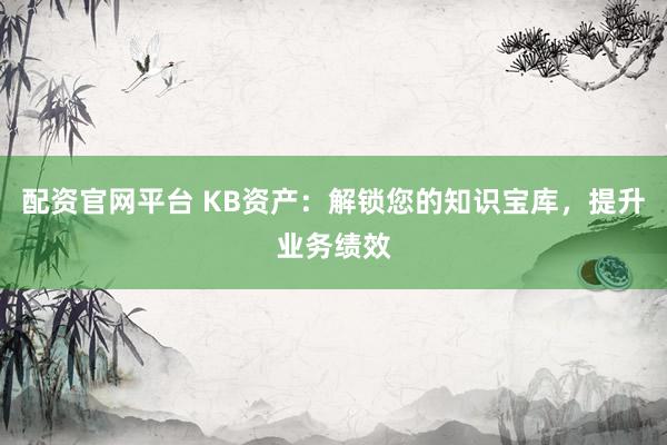 配资官网平台 KB资产：解锁您的知识宝库，提升业务绩效