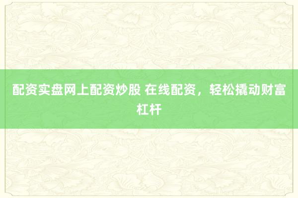 配资实盘网上配资炒股 在线配资，轻松撬动财富杠杆