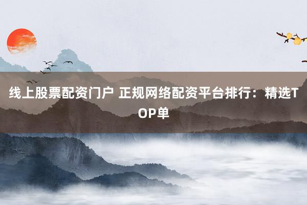 线上股票配资门户 正规网络配资平台排行：精选TOP单