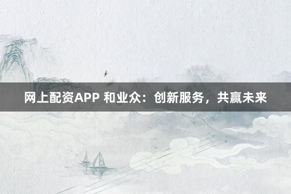 网上配资APP 和业众：创新服务，共赢未来