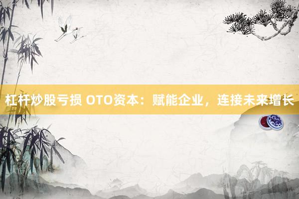 杠杆炒股亏损 OTO资本：赋能企业，连接未来增长