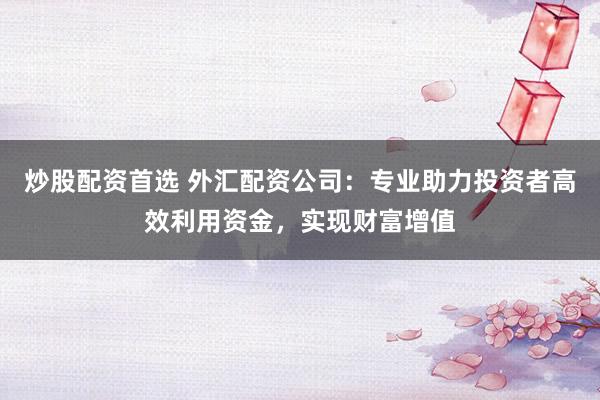 炒股配资首选 外汇配资公司：专业助力投资者高效利用资金，实现财富增值