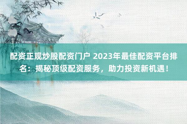 配资正规炒股配资门户 2023年最佳配资平台排名：揭秘顶级配资服务，助力投资新机遇！