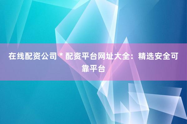 在线配资公司 * 配资平台网址大全：精选安全可靠平台