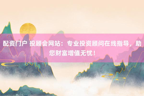 配资门户 投顾会网站：专业投资顾问在线指导，助您财富增值无忧！