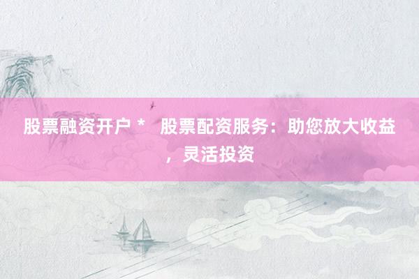 股票融资开户 * 股票配资服务:助您放大收益,灵活投资
