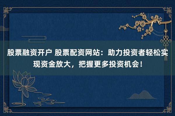 股票融资开户 股票配资网站：助力投资者轻松实现资金放大，把握更多投资机会！