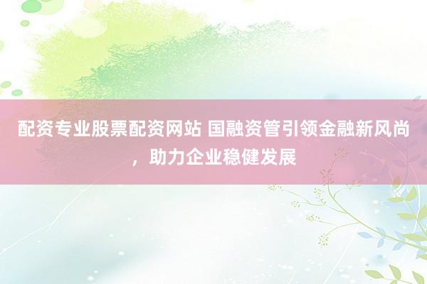 配资专业股票配资网站 国融资管引领金融新风尚,助力企业稳健发展
