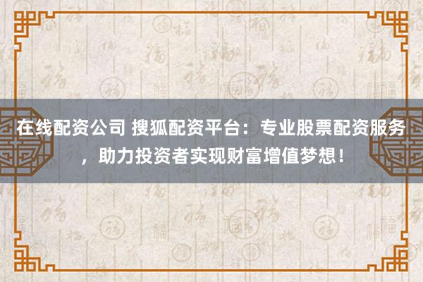 在线配资公司 搜狐配资平台：专业股票配资服务，助力投资者实现财富增值梦想！