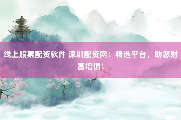 线上股票配资软件 深圳配资网：精选平台，助您财富增值！