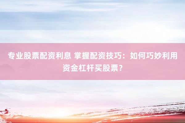 专业股票配资利息 掌握配资技巧：如何巧妙利用资金杠杆买股票？