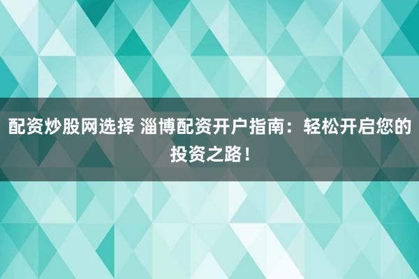 配资炒股网选择 淄博配资开户指南：轻松开启您的投资之路！