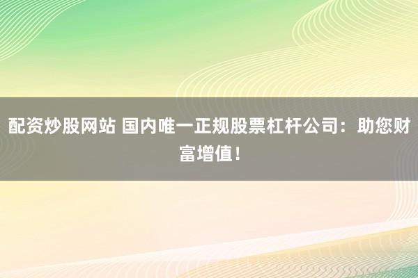 配资炒股网站 国内唯一正规股票杠杆公司：助您财富增值！