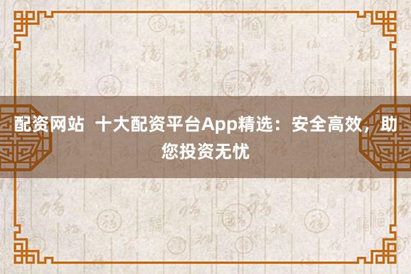 配资网站  十大配资平台App精选：安全高效，助您投资无忧
