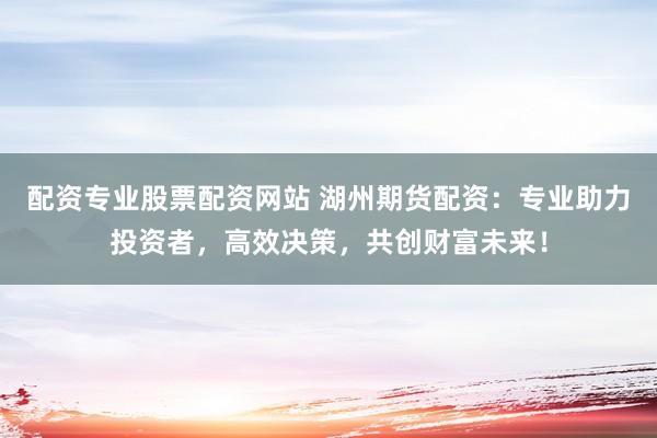 配资专业股票配资网站 湖州期货配资：专业助力投资者，高效决策，共创财富未来！