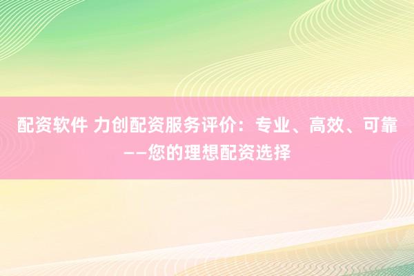配资软件 力创配资服务评价：专业、高效、可靠——您的理想配资选择