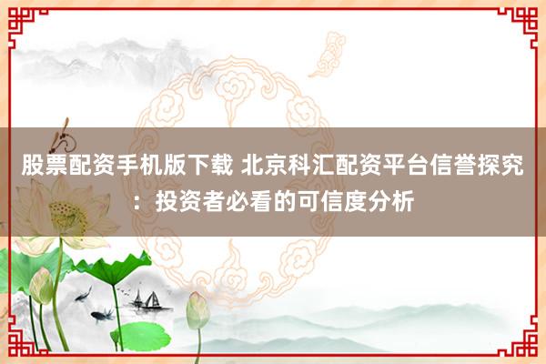 股票配资手机版下载 北京科汇配资平台信誉探究：投资者必看的可信度分析
