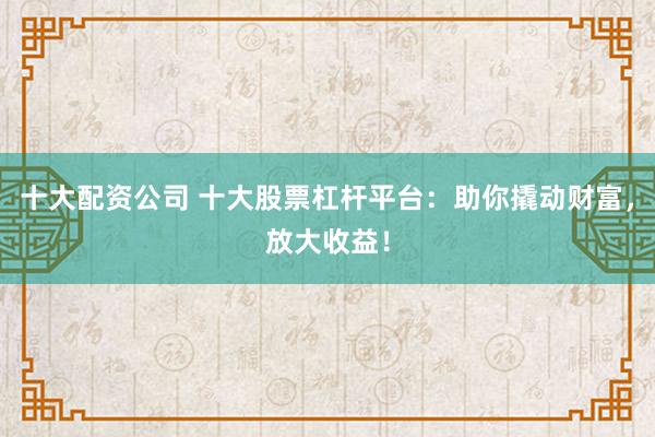 十大配资公司 十大股票杠杆平台：助你撬动财富，放大收益！