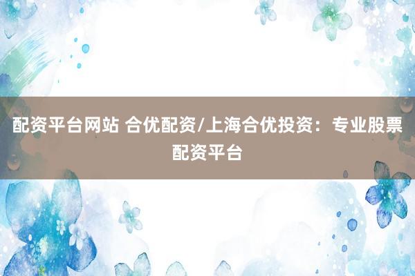 配资平台网站 合优配资/上海合优投资：专业股票配资平台