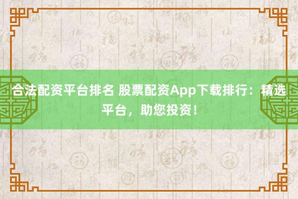 合法配资平台排名 股票配资App下载排行：精选平台，助您投资！