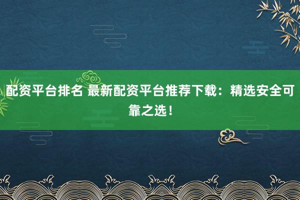 配资平台排名 最新配资平台推荐下载：精选安全可靠之选！