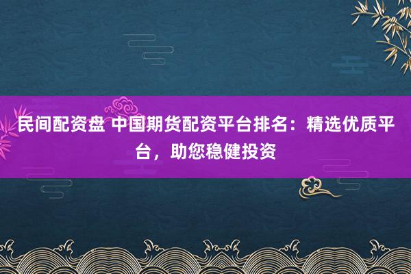 民间配资盘 中国期货配资平台排名：精选优质平台，助您稳健投资