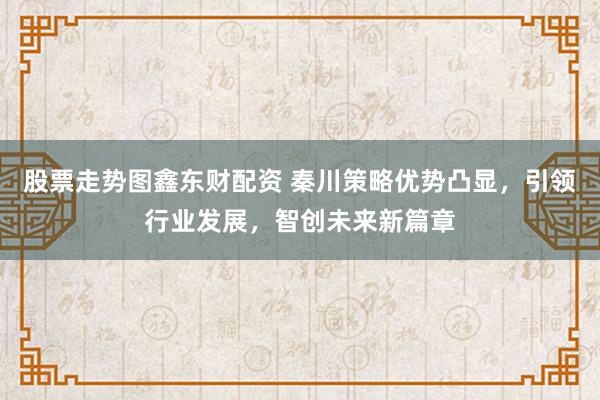 股票走势图鑫东财配资 秦川策略优势凸显，引领行业发展，智创未来新篇章