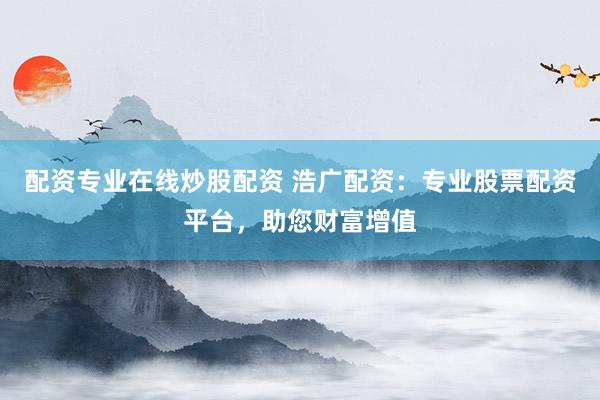 配资专业在线炒股配资 浩广配资：专业股票配资平台，助您财富增值