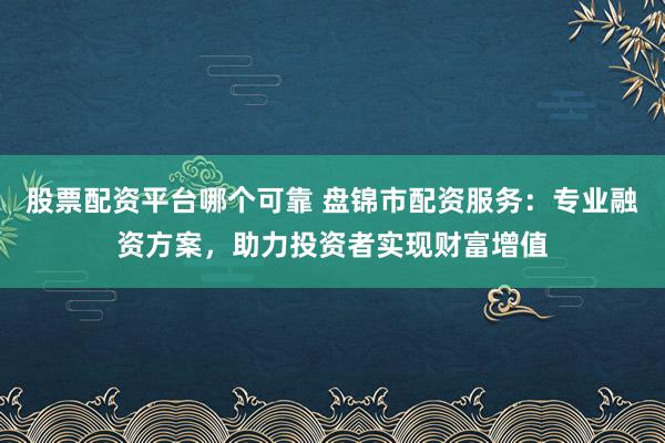 股票配资平台哪个可靠 盘锦市配资服务：专业融资方案，助力投资者实现财富增值