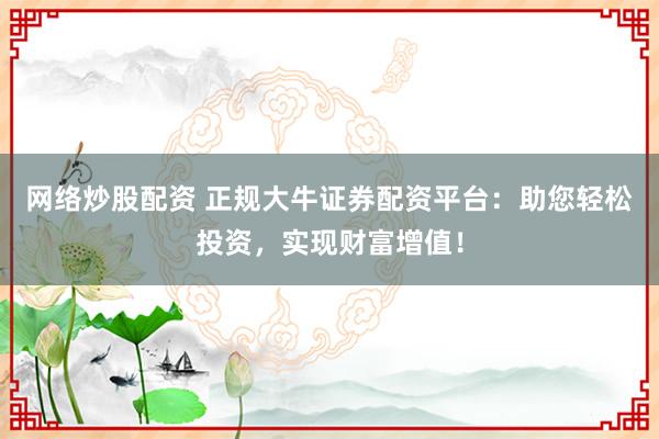 网络炒股配资 正规大牛证券配资平台：助您轻松投资，实现财富增值！
