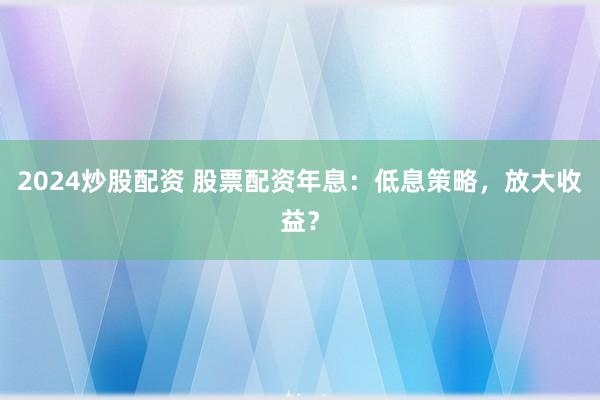 2024炒股配资 股票配资年息：低息策略，放大收益？