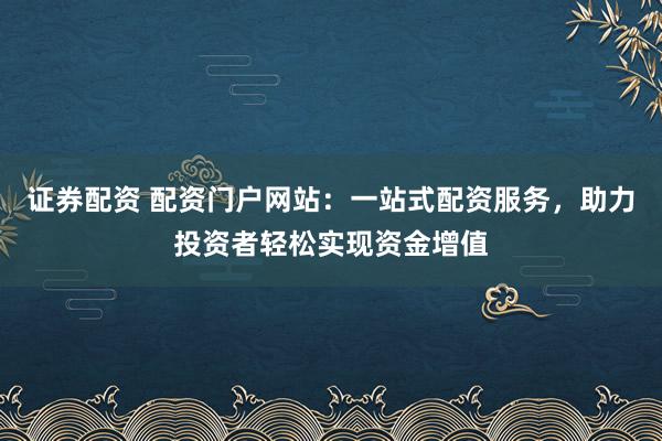 证券配资 配资门户网站：一站式配资服务，助力投资者轻松实现资金增值
