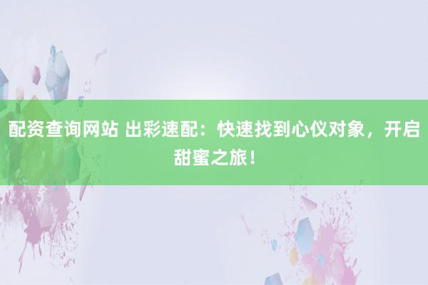 配资查询网站 出彩速配：快速找到心仪对象，开启甜蜜之旅！