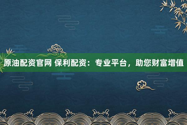 原油配资官网 保利配资：专业平台，助您财富增值