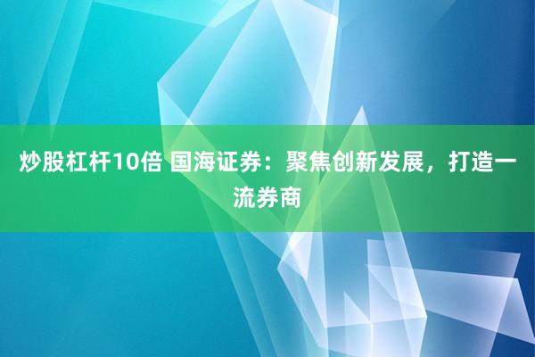 炒股杠杆10倍 国海证券：聚焦创新发展，打造一流券商