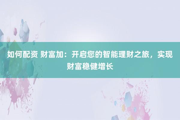如何配资 财富加：开启您的智能理财之旅，实现财富稳健增长