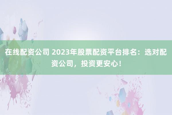 在线配资公司 2023年股票配资平台排名：选对配资公司，投资更安心！