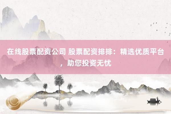 在线股票配资公司 股票配资排排：精选优质平台，助您投资无忧