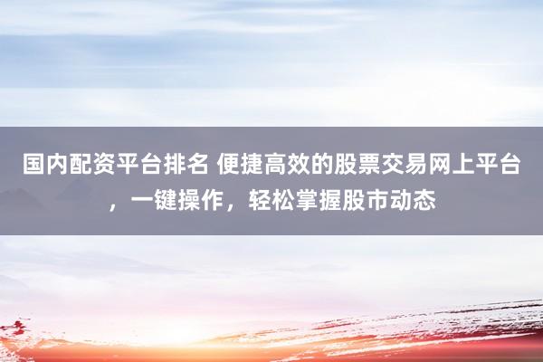 国内配资平台排名 便捷高效的股票交易网上平台，一键操作，轻松掌握股市动态