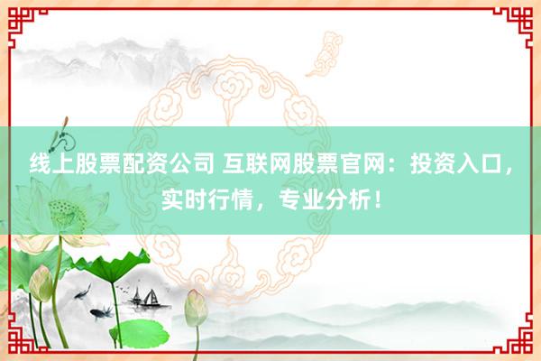 线上股票配资公司 互联网股票官网：投资入口，实时行情，专业分析！