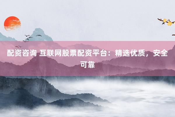 配资咨询 互联网股票配资平台：精选优质，安全可靠