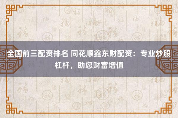 全国前三配资排名 同花顺鑫东财配资：专业炒股杠杆，助您财富增值