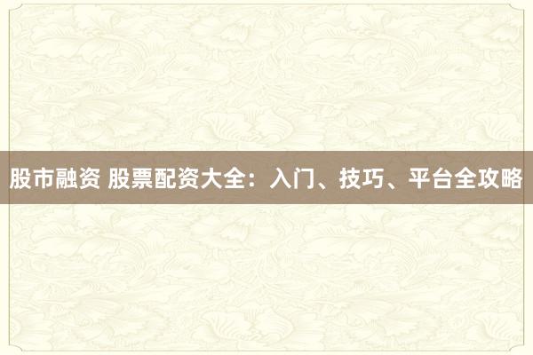 股市融资 股票配资大全：入门、技巧、平台全攻略