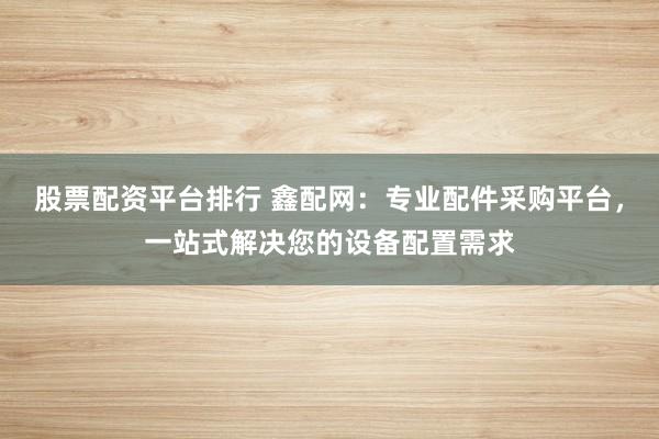 股票配资平台排行 鑫配网：专业配件采购平台，一站式解决您的设备配置需求