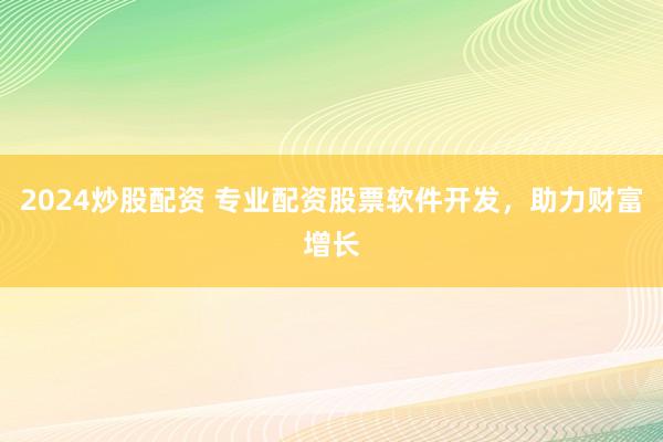 2024炒股配资 专业配资股票软件开发，助力财富增长
