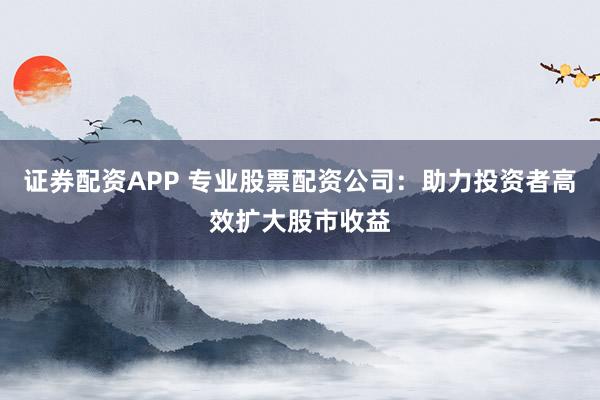 证券配资APP 专业股票配资公司：助力投资者高效扩大股市收益
